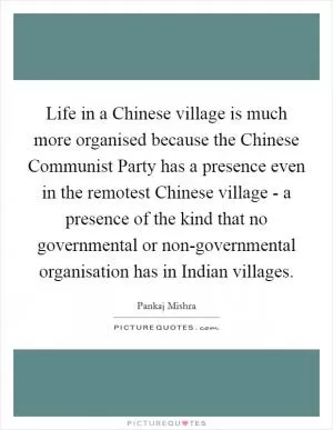 Life in a Chinese village is much more organised because the Chinese Communist Party has a presence even in the remotest Chinese village - a presence of the kind that no governmental or non-governmental organisation has in Indian villages Picture Quote #1