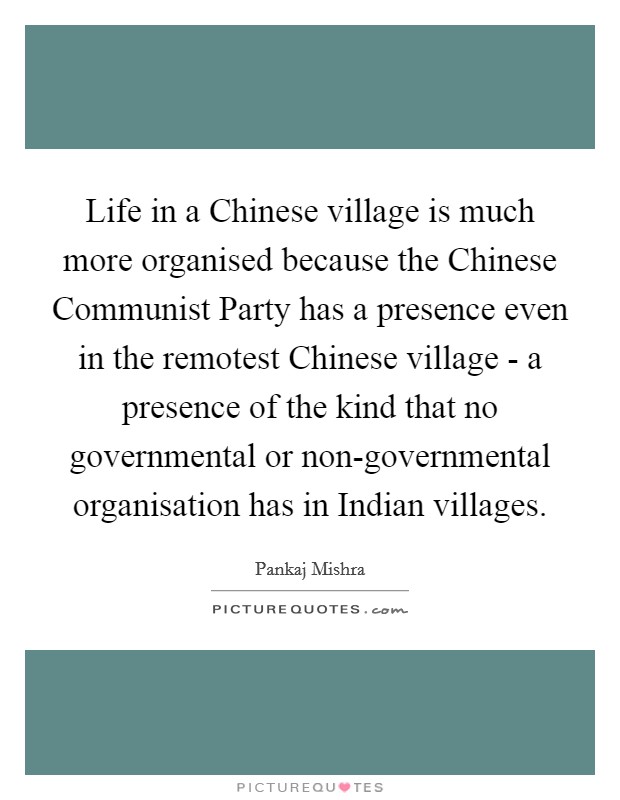 Life in a Chinese village is much more organised because the Chinese Communist Party has a presence even in the remotest Chinese village - a presence of the kind that no governmental or non-governmental organisation has in Indian villages. Picture Quote #1