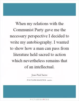 When my relations with the Communist Party gave me the necessary perspective I decided to write my autobiography. I wanted to show how a man can pass from literature held sacred to action which nevertheless remains that of an intellectual Picture Quote #1