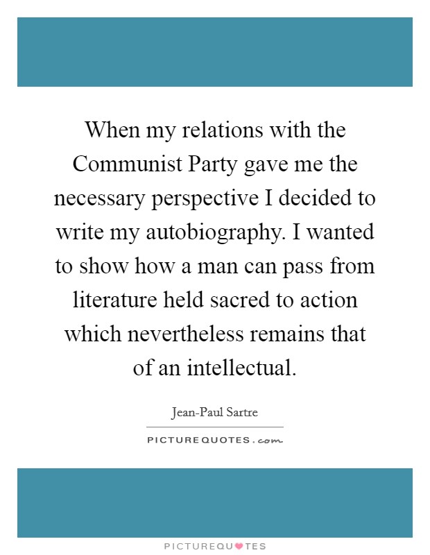 When my relations with the Communist Party gave me the necessary perspective I decided to write my autobiography. I wanted to show how a man can pass from literature held sacred to action which nevertheless remains that of an intellectual. Picture Quote #1