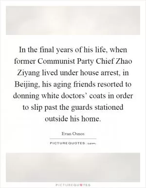 In the final years of his life, when former Communist Party Chief Zhao Ziyang lived under house arrest, in Beijing, his aging friends resorted to donning white doctors’ coats in order to slip past the guards stationed outside his home Picture Quote #1