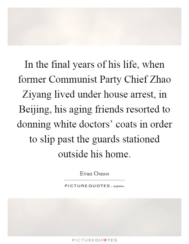 In the final years of his life, when former Communist Party Chief Zhao Ziyang lived under house arrest, in Beijing, his aging friends resorted to donning white doctors' coats in order to slip past the guards stationed outside his home. Picture Quote #1