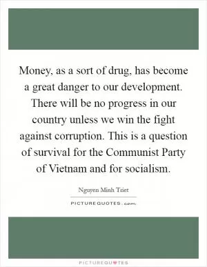 Money, as a sort of drug, has become a great danger to our development. There will be no progress in our country unless we win the fight against corruption. This is a question of survival for the Communist Party of Vietnam and for socialism Picture Quote #1
