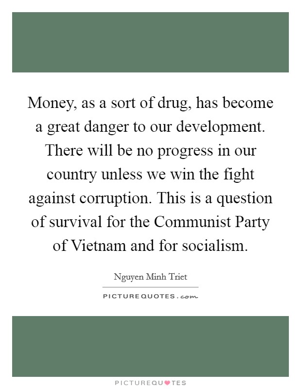 Money, as a sort of drug, has become a great danger to our development. There will be no progress in our country unless we win the fight against corruption. This is a question of survival for the Communist Party of Vietnam and for socialism. Picture Quote #1
