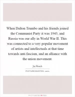 When Dalton Trumbo and his friends joined the Communist Party it was 1943, and Russia was our ally in World War II. This was connected to a very popular movement of artists and intellectuals at that time towards anti fascism, and an alliance with the union movement Picture Quote #1
