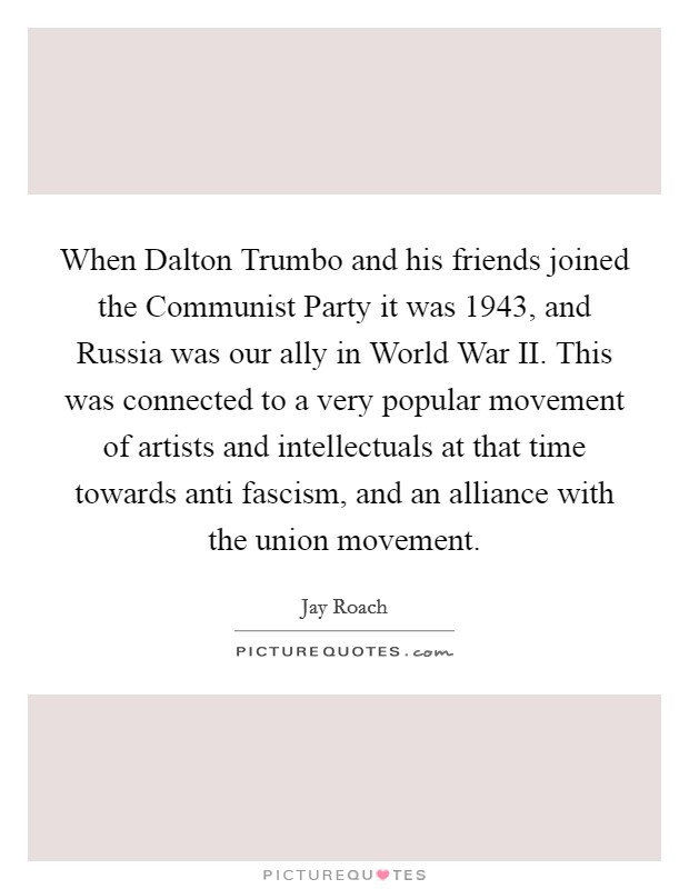 When Dalton Trumbo and his friends joined the Communist Party it was 1943, and Russia was our ally in World War II. This was connected to a very popular movement of artists and intellectuals at that time towards anti fascism, and an alliance with the union movement. Picture Quote #1