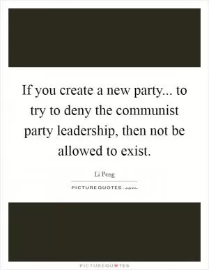 If you create a new party... to try to deny the communist party leadership, then not be allowed to exist Picture Quote #1