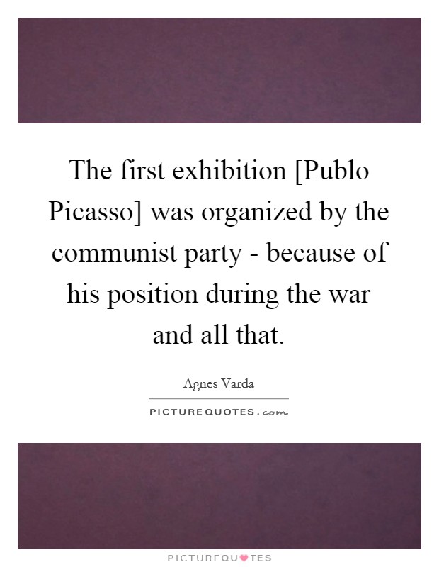 The first exhibition [Publo Picasso] was organized by the communist party - because of his position during the war and all that. Picture Quote #1