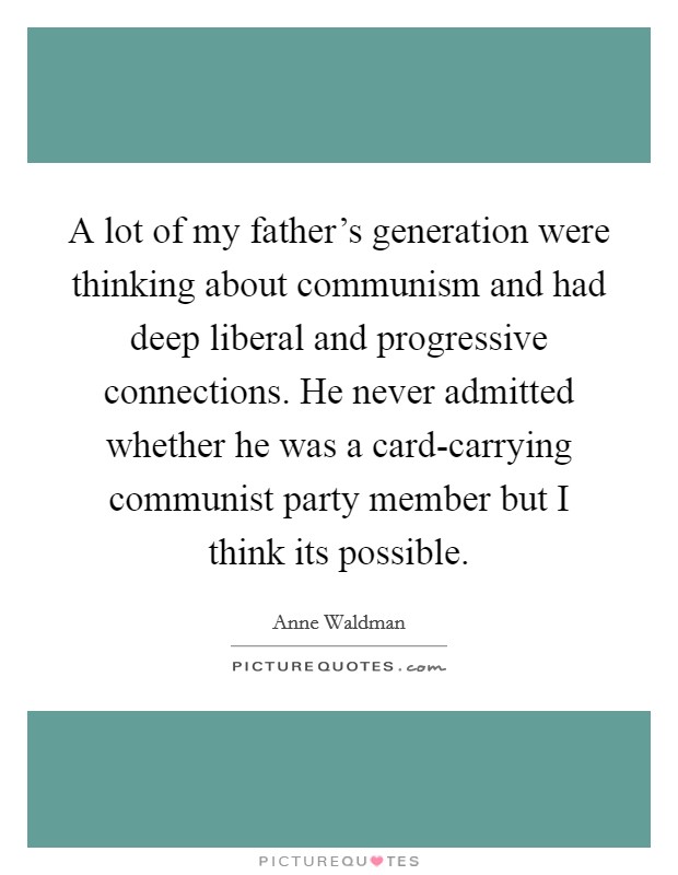 A lot of my father's generation were thinking about communism and had deep liberal and progressive connections. He never admitted whether he was a card-carrying communist party member but I think its possible. Picture Quote #1