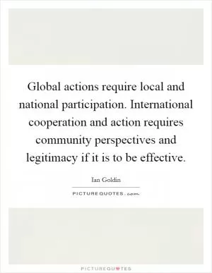 Global actions require local and national participation. International cooperation and action requires community perspectives and legitimacy if it is to be effective Picture Quote #1