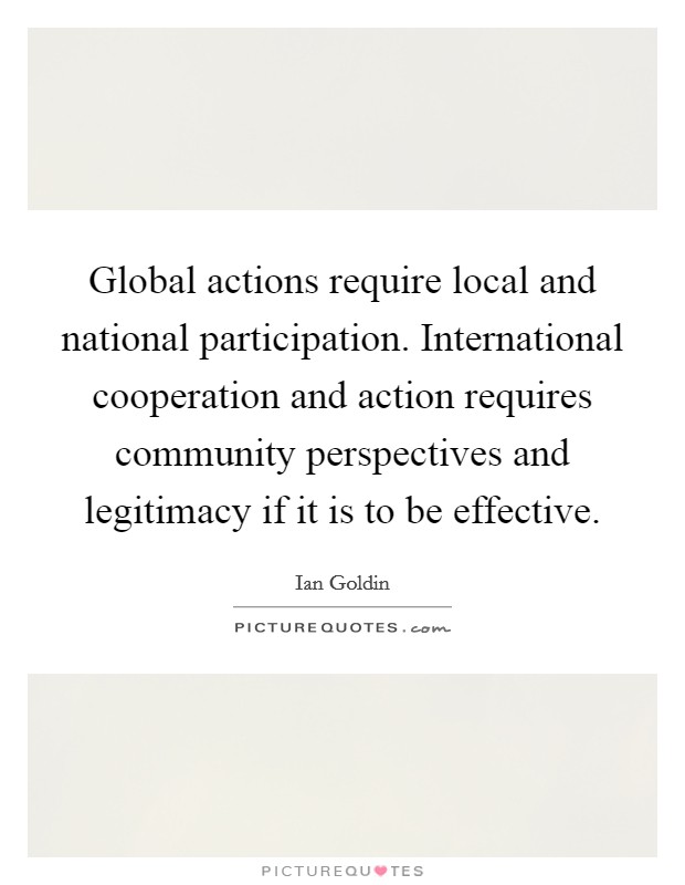 Global actions require local and national participation. International cooperation and action requires community perspectives and legitimacy if it is to be effective. Picture Quote #1