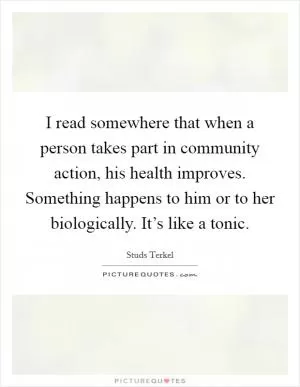 I read somewhere that when a person takes part in community action, his health improves. Something happens to him or to her biologically. It’s like a tonic Picture Quote #1