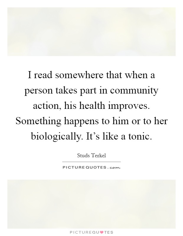 I read somewhere that when a person takes part in community action, his health improves. Something happens to him or to her biologically. It's like a tonic. Picture Quote #1