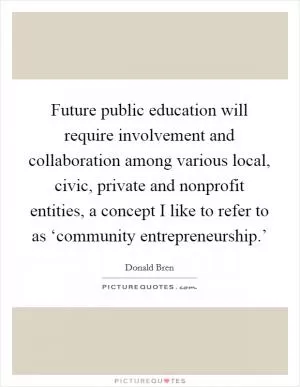 Future public education will require involvement and collaboration among various local, civic, private and nonprofit entities, a concept I like to refer to as ‘community entrepreneurship.’ Picture Quote #1