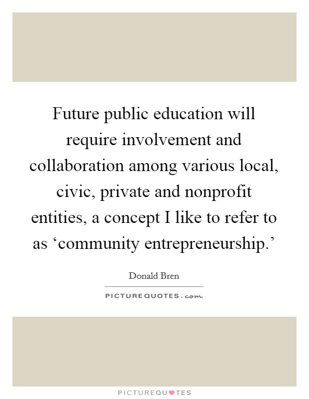 Future public education will require involvement and collaboration among various local, civic, private and nonprofit entities, a concept I like to refer to as ‘community entrepreneurship.' Picture Quote #1