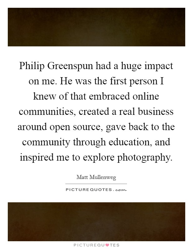 Philip Greenspun had a huge impact on me. He was the first person I knew of that embraced online communities, created a real business around open source, gave back to the community through education, and inspired me to explore photography. Picture Quote #1