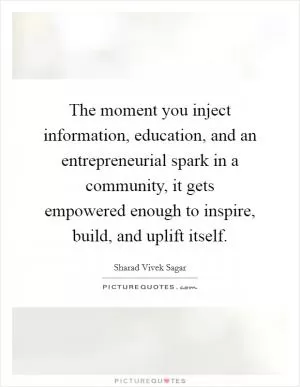 The moment you inject information, education, and an entrepreneurial spark in a community, it gets empowered enough to inspire, build, and uplift itself Picture Quote #1