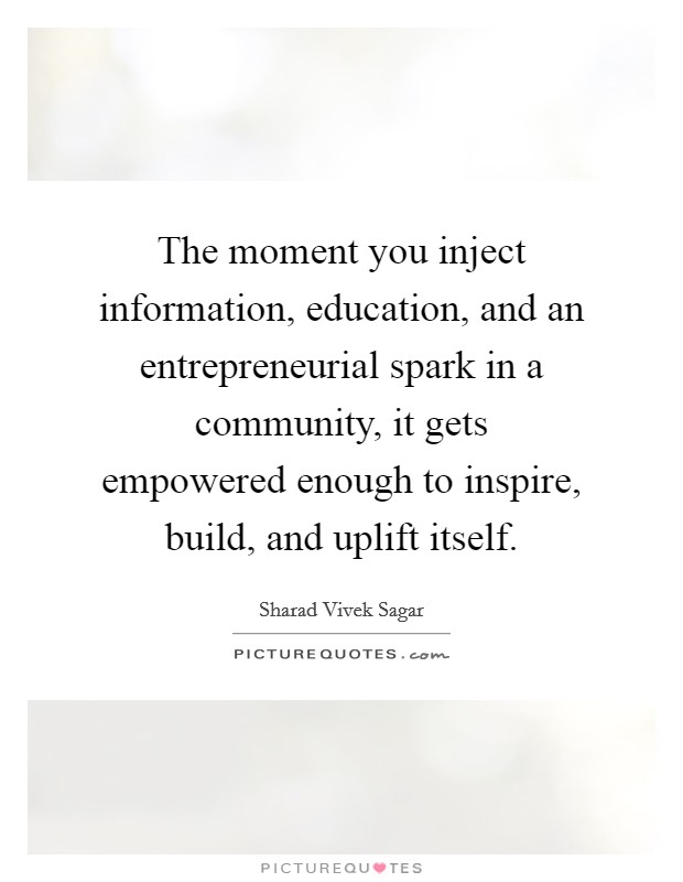 The moment you inject information, education, and an entrepreneurial spark in a community, it gets empowered enough to inspire, build, and uplift itself. Picture Quote #1