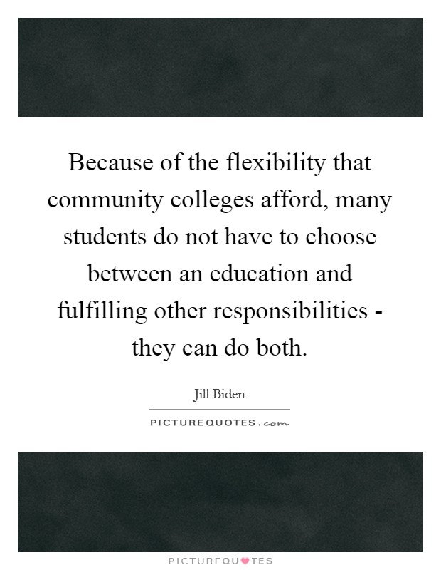 Because of the flexibility that community colleges afford, many students do not have to choose between an education and fulfilling other responsibilities - they can do both. Picture Quote #1