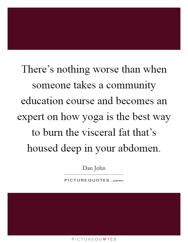 There's nothing worse than when someone takes a community education course and becomes an expert on how yoga is the best way to burn the visceral fat that's housed deep in your abdomen. Picture Quote #1