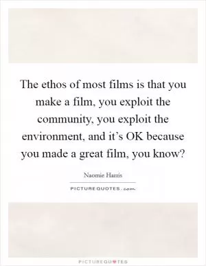 The ethos of most films is that you make a film, you exploit the community, you exploit the environment, and it’s OK because you made a great film, you know? Picture Quote #1
