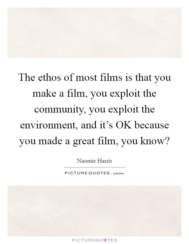 The ethos of most films is that you make a film, you exploit the community, you exploit the environment, and it's OK because you made a great film, you know? Picture Quote #1