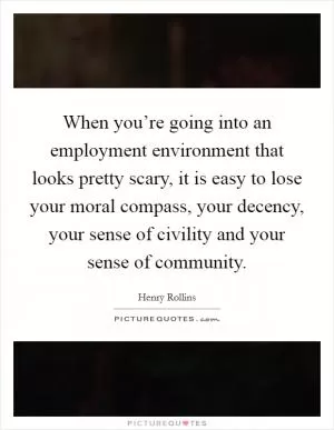 When you’re going into an employment environment that looks pretty scary, it is easy to lose your moral compass, your decency, your sense of civility and your sense of community Picture Quote #1
