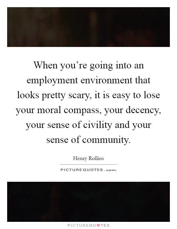 When you're going into an employment environment that looks pretty scary, it is easy to lose your moral compass, your decency, your sense of civility and your sense of community. Picture Quote #1