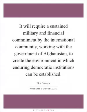 It will require a sustained military and financial commitment by the international community, working with the government of Afghanistan, to create the environment in which enduring democratic institutions can be established Picture Quote #1