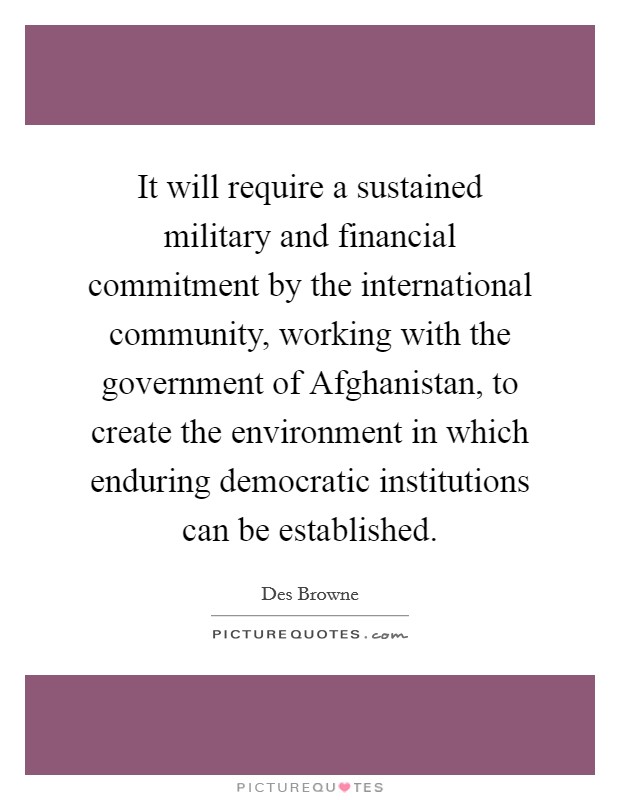 It will require a sustained military and financial commitment by the international community, working with the government of Afghanistan, to create the environment in which enduring democratic institutions can be established. Picture Quote #1