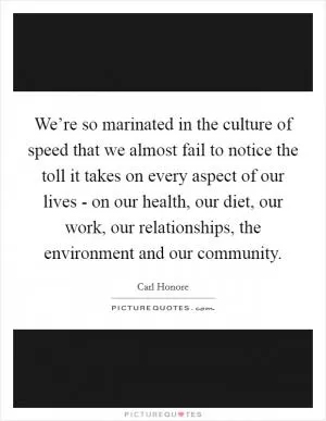 We’re so marinated in the culture of speed that we almost fail to notice the toll it takes on every aspect of our lives - on our health, our diet, our work, our relationships, the environment and our community Picture Quote #1