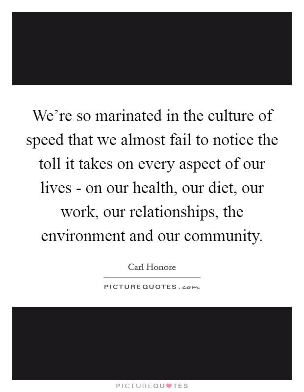 We're so marinated in the culture of speed that we almost fail to notice the toll it takes on every aspect of our lives - on our health, our diet, our work, our relationships, the environment and our community. Picture Quote #1