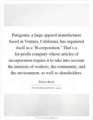 Patagonia, a large apparel manufacturer based in Ventura, California, has organized itself as a ‘B-corporation.’ That’s a for-profit company whose articles of incorporation require it to take into account the interests of workers, the community, and the environment, as well as shareholders Picture Quote #1