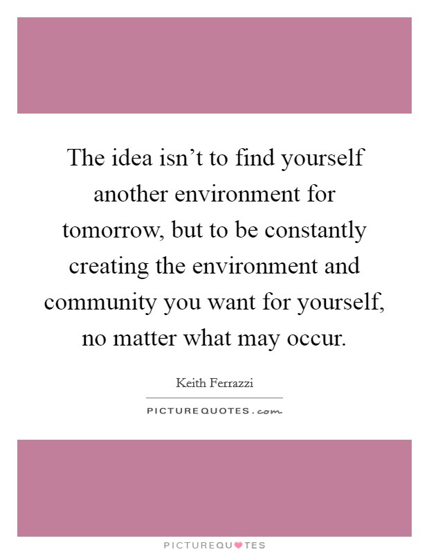 The idea isn't to find yourself another environment for tomorrow, but to be constantly creating the environment and community you want for yourself, no matter what may occur. Picture Quote #1
