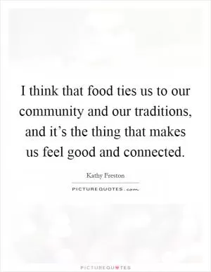 I think that food ties us to our community and our traditions, and it’s the thing that makes us feel good and connected Picture Quote #1