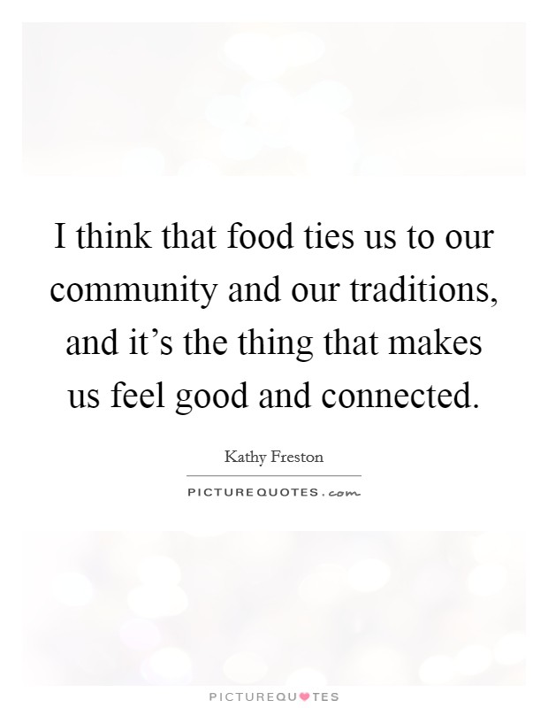 I think that food ties us to our community and our traditions, and it's the thing that makes us feel good and connected. Picture Quote #1