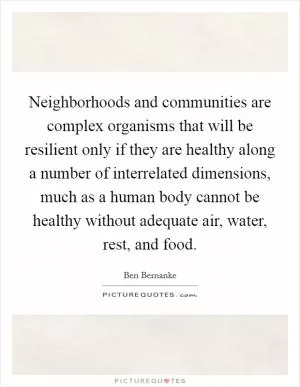 Neighborhoods and communities are complex organisms that will be resilient only if they are healthy along a number of interrelated dimensions, much as a human body cannot be healthy without adequate air, water, rest, and food Picture Quote #1