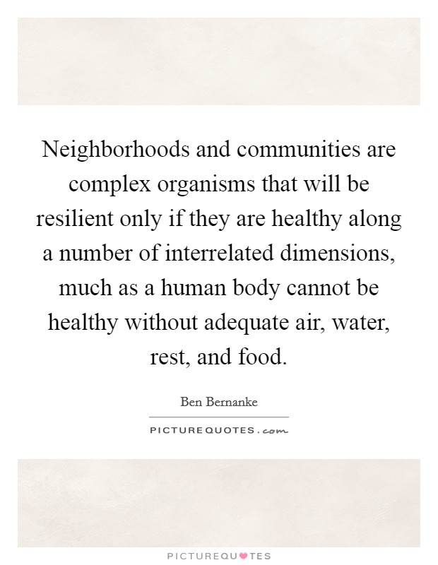 Neighborhoods and communities are complex organisms that will be resilient only if they are healthy along a number of interrelated dimensions, much as a human body cannot be healthy without adequate air, water, rest, and food. Picture Quote #1