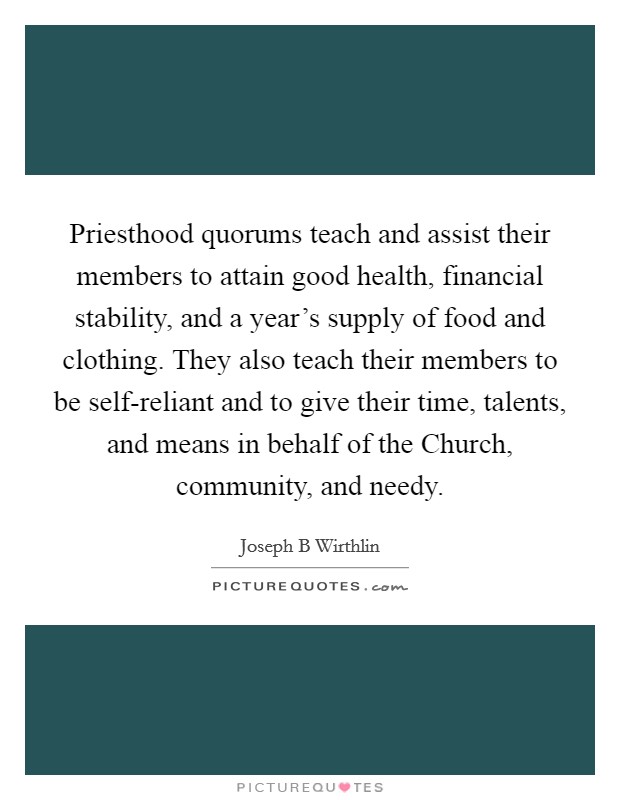 Priesthood quorums teach and assist their members to attain good health, financial stability, and a year's supply of food and clothing. They also teach their members to be self-reliant and to give their time, talents, and means in behalf of the Church, community, and needy. Picture Quote #1