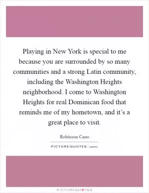 Playing in New York is special to me because you are surrounded by so many communities and a strong Latin community, including the Washington Heights neighborhood. I come to Washington Heights for real Dominican food that reminds me of my hometown, and it’s a great place to visit Picture Quote #1