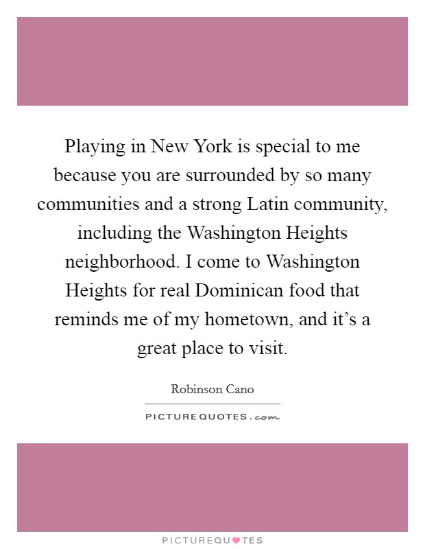 Playing in New York is special to me because you are surrounded by so many communities and a strong Latin community, including the Washington Heights neighborhood. I come to Washington Heights for real Dominican food that reminds me of my hometown, and it's a great place to visit. Picture Quote #1
