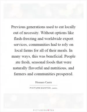 Previous generations used to eat locally out of necessity. Without options like flash-freezing and worldwide export services, communities had to rely on local farms for all of their meals. In many ways, this was beneficial. People ate fresh, seasonal foods that were naturally flavorful and nutritious, and farmers and communities prospered Picture Quote #1