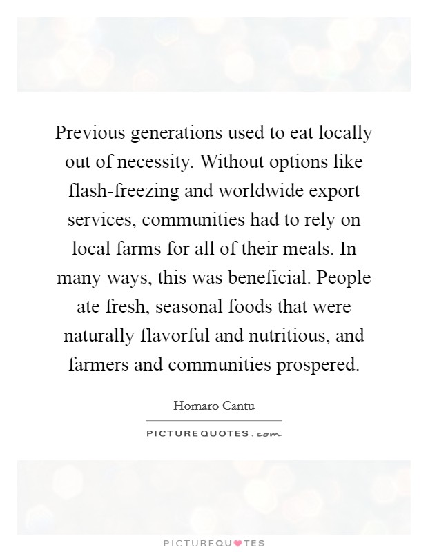Previous generations used to eat locally out of necessity. Without options like flash-freezing and worldwide export services, communities had to rely on local farms for all of their meals. In many ways, this was beneficial. People ate fresh, seasonal foods that were naturally flavorful and nutritious, and farmers and communities prospered. Picture Quote #1