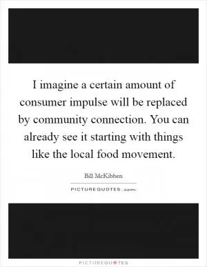 I imagine a certain amount of consumer impulse will be replaced by community connection. You can already see it starting with things like the local food movement Picture Quote #1