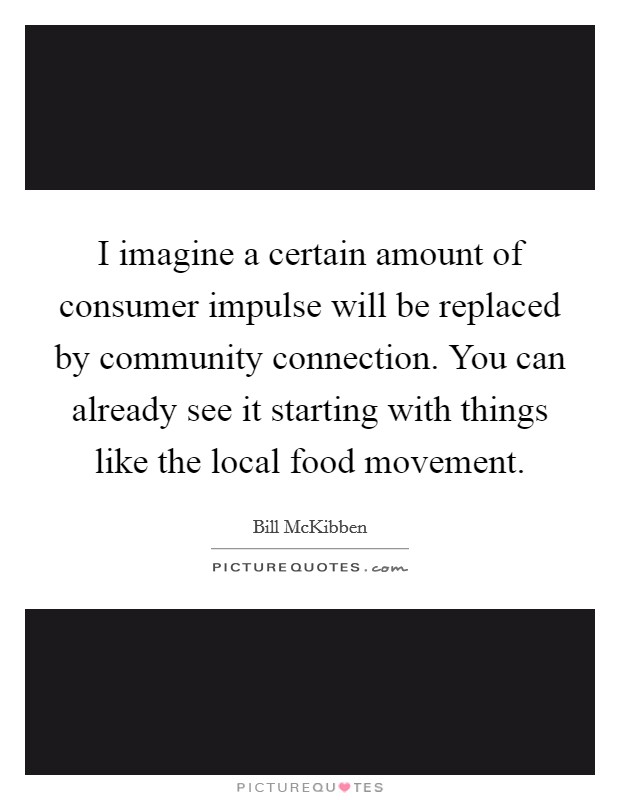 I imagine a certain amount of consumer impulse will be replaced by community connection. You can already see it starting with things like the local food movement. Picture Quote #1