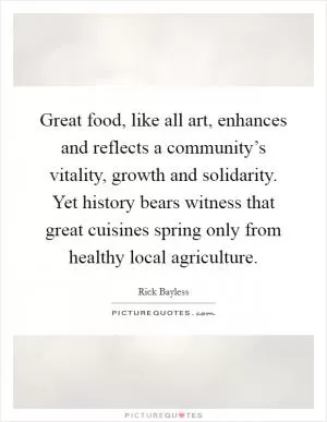 Great food, like all art, enhances and reflects a community’s vitality, growth and solidarity. Yet history bears witness that great cuisines spring only from healthy local agriculture Picture Quote #1