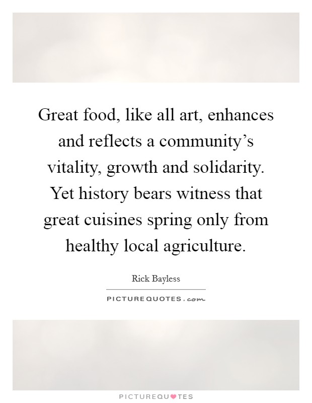 Great food, like all art, enhances and reflects a community's vitality, growth and solidarity. Yet history bears witness that great cuisines spring only from healthy local agriculture. Picture Quote #1