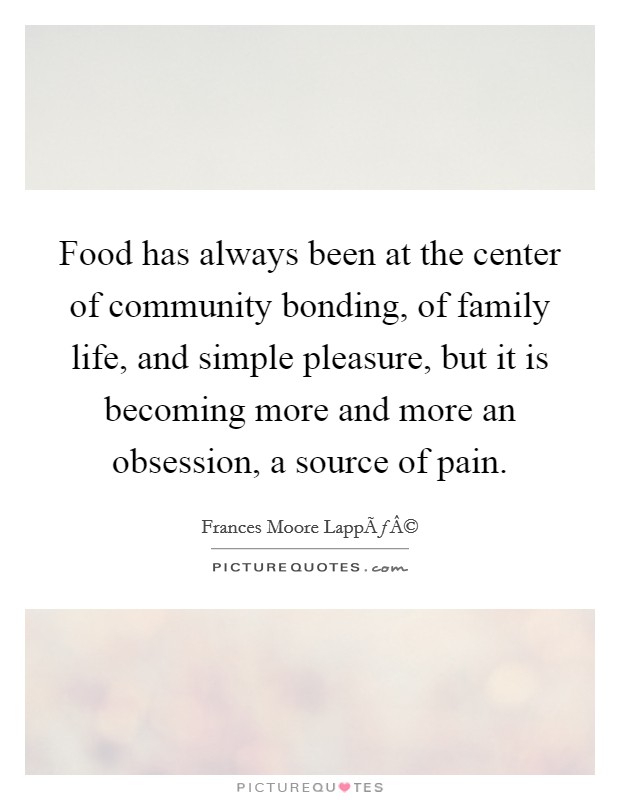 Food has always been at the center of community bonding, of family life, and simple pleasure, but it is becoming more and more an obsession, a source of pain. Picture Quote #1