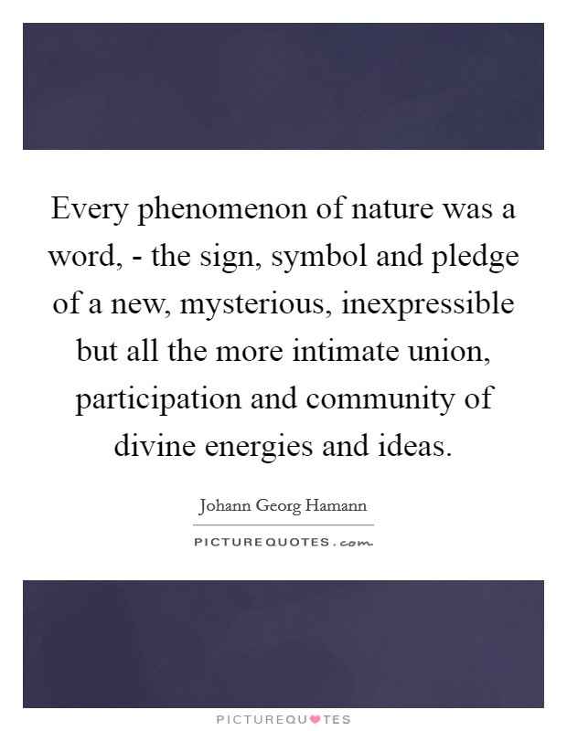 Every phenomenon of nature was a word, - the sign, symbol and pledge of a new, mysterious, inexpressible but all the more intimate union, participation and community of divine energies and ideas. Picture Quote #1
