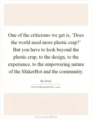 One of the criticisms we get is, ‘Does the world need more plastic crap?’ But you have to look beyond the plastic crap, to the design, to the experience, to the empowering nature of the MakerBot and the community Picture Quote #1